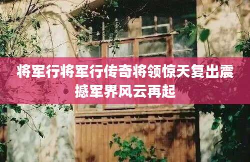 将军行将军行传奇将领惊天复出震撼军界风云再起
