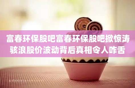 富春环保股吧富春环保股吧掀惊涛骇浪股价波动背后真相令人咋舌