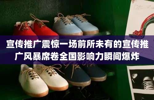 宣传推广震惊一场前所未有的宣传推广风暴席卷全国影响力瞬间爆炸