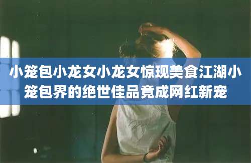 小笼包小龙女小龙女惊现美食江湖小笼包界的绝世佳品竟成网红新宠