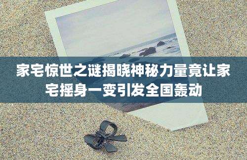 家宅惊世之谜揭晓神秘力量竟让家宅摇身一变引发全国轰动