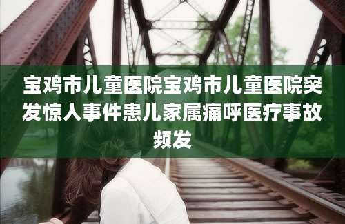 宝鸡市儿童医院宝鸡市儿童医院突发惊人事件患儿家属痛呼医疗事故频发