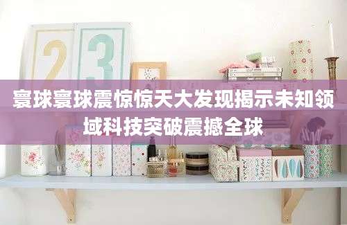 寰球寰球震惊惊天大发现揭示未知领域科技突破震撼全球