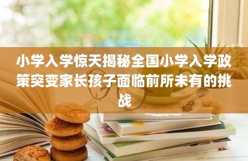 小学入学惊天揭秘全国小学入学政策突变家长孩子面临前所未有的挑战