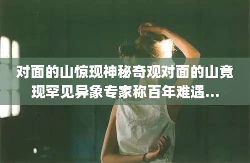 对面的山惊现神秘奇观对面的山竟现罕见异象专家称百年难遇...