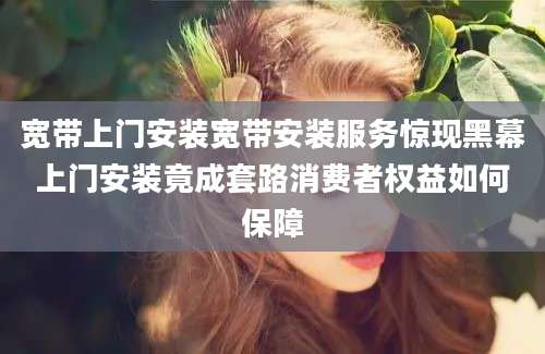 宽带上门安装宽带安装服务惊现黑幕上门安装竟成套路消费者权益如何保障