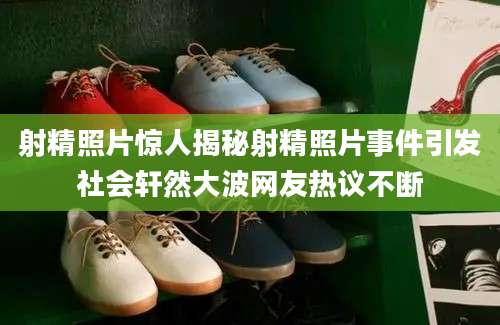 射精照片惊人揭秘射精照片事件引发社会轩然大波网友热议不断