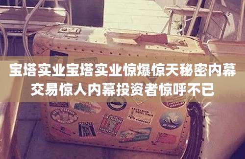 宝塔实业宝塔实业惊爆惊天秘密内幕交易惊人内幕投资者惊呼不已