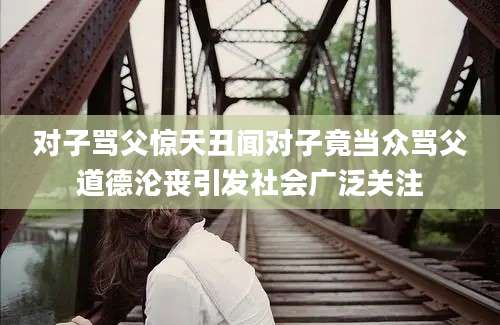 对子骂父惊天丑闻对子竟当众骂父道德沦丧引发社会广泛关注