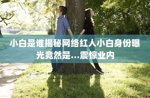 小白是谁揭秘网络红人小白身份曝光竟然是...震惊业内