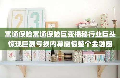 富通保险富通保险巨变揭秘行业巨头惊现巨额亏损内幕震惊整个金融圈