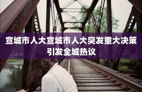 宣城市人大宣城市人大突发重大决策引发全城热议