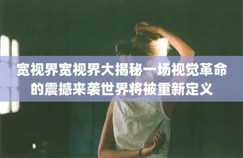 宽视界宽视界大揭秘一场视觉革命的震撼来袭世界将被重新定义