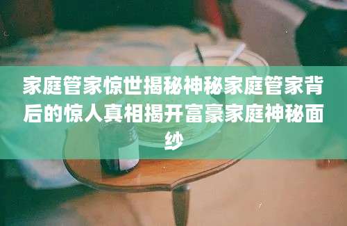 家庭管家惊世揭秘神秘家庭管家背后的惊人真相揭开富豪家庭神秘面纱