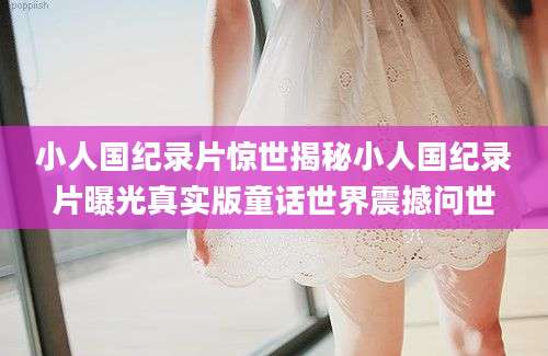 小人国纪录片惊世揭秘小人国纪录片曝光真实版童话世界震撼问世
