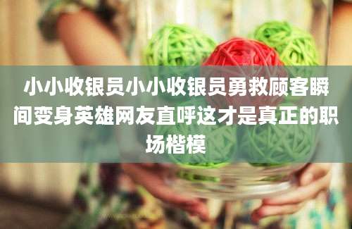 小小收银员小小收银员勇救顾客瞬间变身英雄网友直呼这才是真正的职场楷模