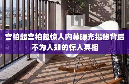 宫柏超宫柏超惊人内幕曝光揭秘背后不为人知的惊人真相