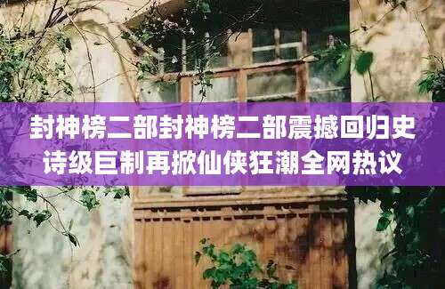 封神榜二部封神榜二部震撼回归史诗级巨制再掀仙侠狂潮全网热议