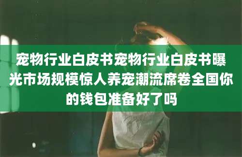 宠物行业白皮书宠物行业白皮书曝光市场规模惊人养宠潮流席卷全国你的钱包准备好了吗