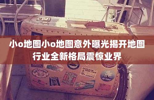 小o地图小o地图意外曝光揭开地图行业全新格局震惊业界