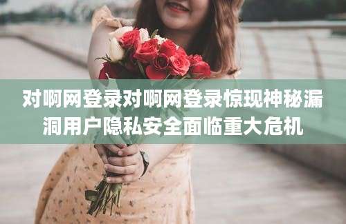 对啊网登录对啊网登录惊现神秘漏洞用户隐私安全面临重大危机