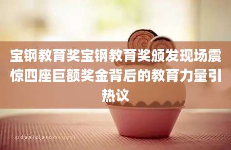 宝钢教育奖宝钢教育奖颁发现场震惊四座巨额奖金背后的教育力量引热议