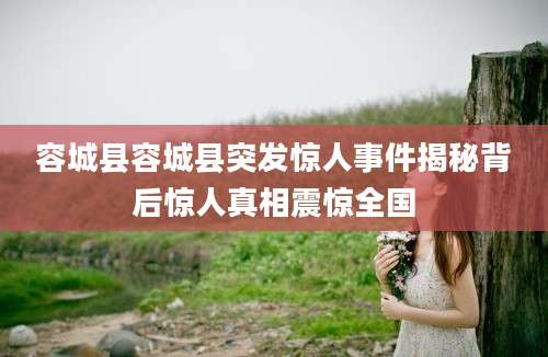 容城县容城县突发惊人事件揭秘背后惊人真相震惊全国