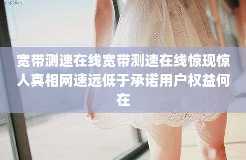 宽带测速在线宽带测速在线惊现惊人真相网速远低于承诺用户权益何在