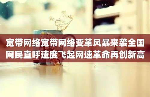 宽带网络宽带网络变革风暴来袭全国网民直呼速度飞起网速革命再创新高