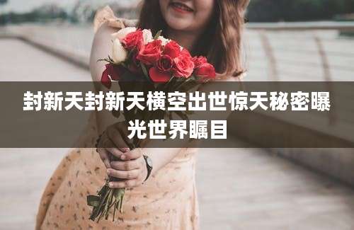 封新天封新天横空出世惊天秘密曝光世界瞩目