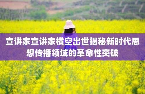 宣讲家宣讲家横空出世揭秘新时代思想传播领域的革命性突破