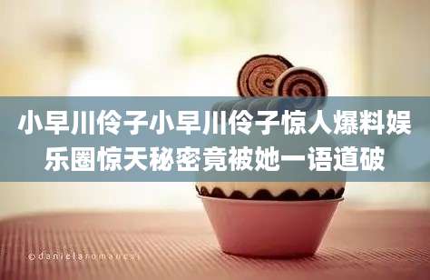 小早川伶子小早川伶子惊人爆料娱乐圈惊天秘密竟被她一语道破