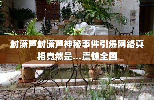 封潇声封潇声神秘事件引爆网络真相竟然是...震惊全国