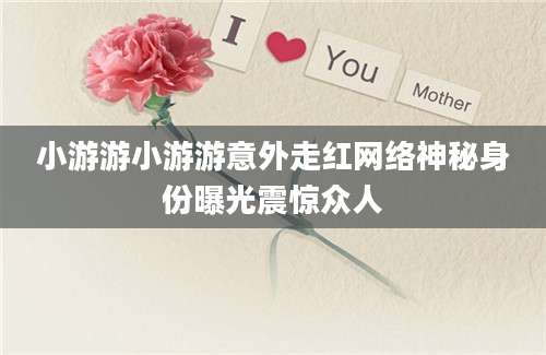 小游游小游游意外走红网络神秘身份曝光震惊众人