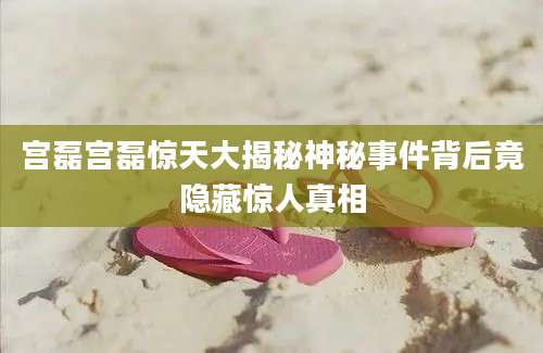 宫磊宫磊惊天大揭秘神秘事件背后竟隐藏惊人真相