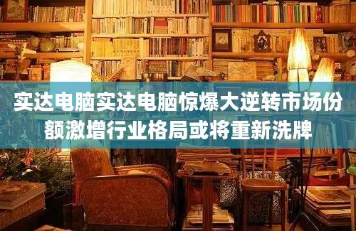 实达电脑实达电脑惊爆大逆转市场份额激增行业格局或将重新洗牌