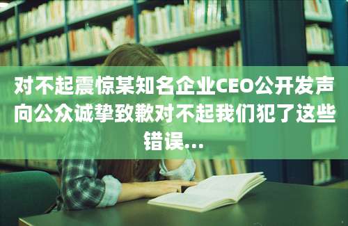 对不起震惊某知名企业CEO公开发声向公众诚挚致歉对不起我们犯了这些错误...