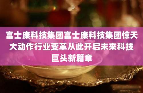 富士康科技集团富士康科技集团惊天大动作行业变革从此开启未来科技巨头新篇章