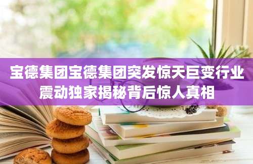 宝德集团宝德集团突发惊天巨变行业震动独家揭秘背后惊人真相