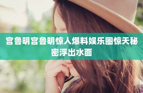 宫鲁明宫鲁明惊人爆料娱乐圈惊天秘密浮出水面