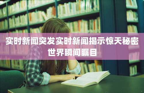 实时新闻突发实时新闻揭示惊天秘密世界瞬间瞩目
