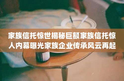 家族信托惊世揭秘巨额家族信托惊人内幕曝光家族企业传承风云再起