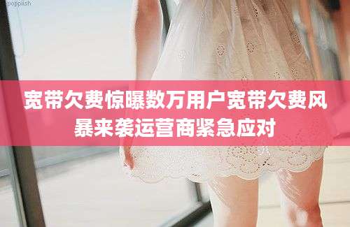 宽带欠费惊曝数万用户宽带欠费风暴来袭运营商紧急应对