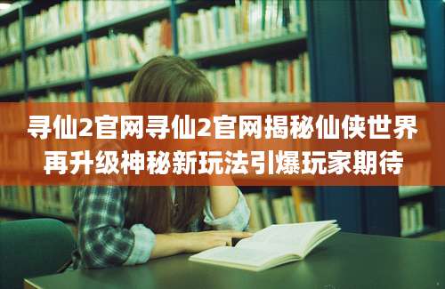 寻仙2官网寻仙2官网揭秘仙侠世界再升级神秘新玩法引爆玩家期待