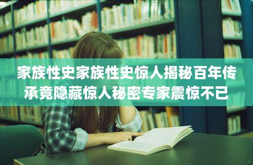 家族性史家族性史惊人揭秘百年传承竟隐藏惊人秘密专家震惊不已