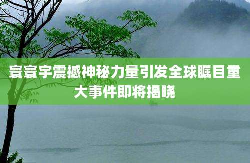 寰寰宇震撼神秘力量引发全球瞩目重大事件即将揭晓