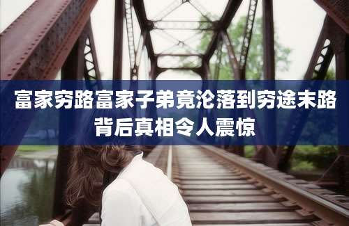 富家穷路富家子弟竟沦落到穷途末路背后真相令人震惊