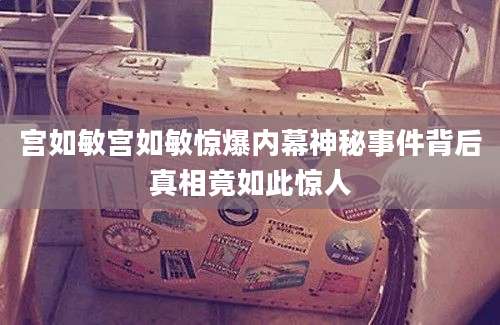 宫如敏宫如敏惊爆内幕神秘事件背后真相竟如此惊人