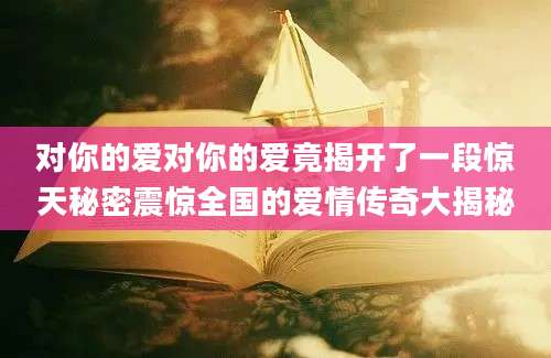 对你的爱对你的爱竟揭开了一段惊天秘密震惊全国的爱情传奇大揭秘