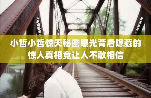 小哲小哲惊天秘密曝光背后隐藏的惊人真相竟让人不敢相信
